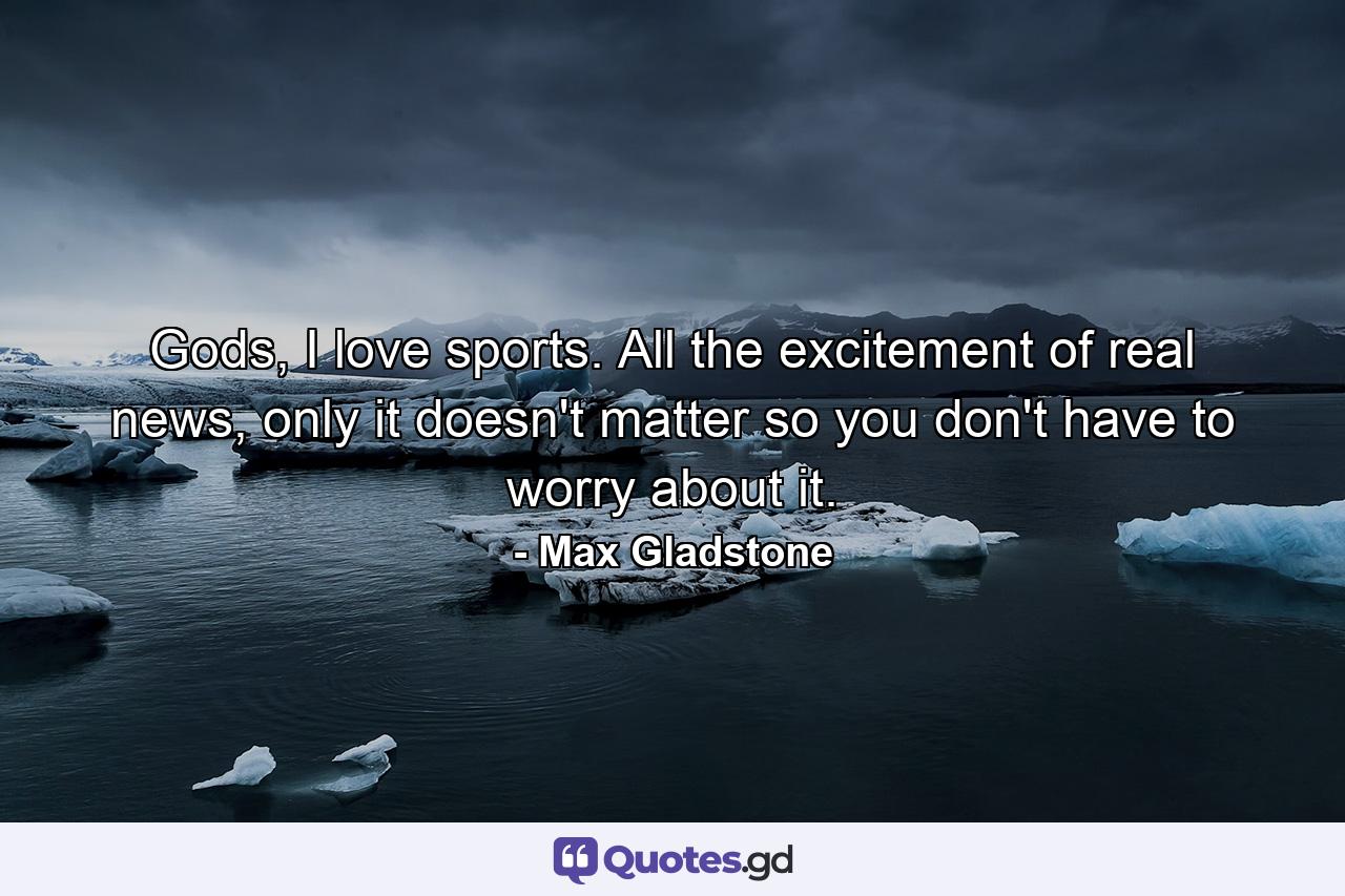 Gods, I love sports. All the excitement of real news, only it doesn't matter so you don't have to worry about it. - Quote by Max Gladstone