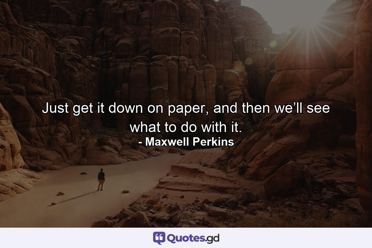 Just get it down on paper, and then we’ll see what to do with it. - Quote by Maxwell Perkins