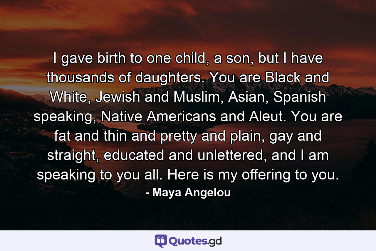 I gave birth to one child, a son, but I have thousands of daughters. You are Black and White, Jewish and Muslim, Asian, Spanish speaking, Native Americans and Aleut. You are fat and thin and pretty and plain, gay and straight, educated and unlettered, and I am speaking to you all. Here is my offering to you. - Quote by Maya Angelou