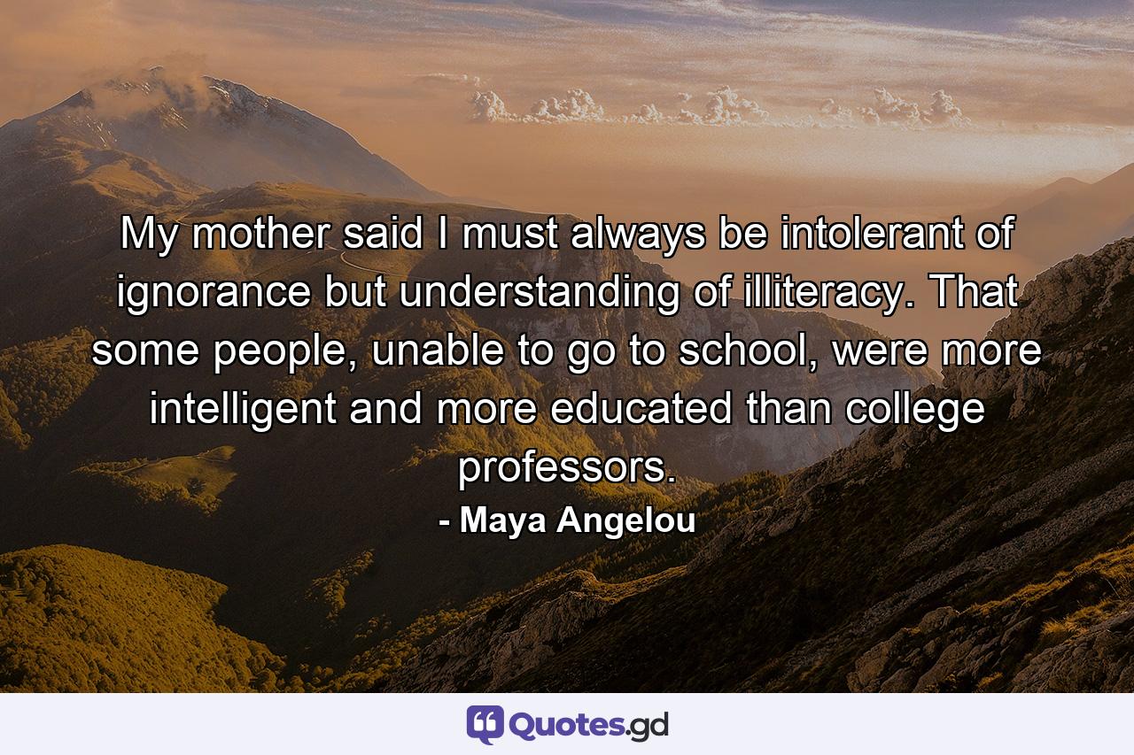 My mother said I must always be intolerant of ignorance but understanding of illiteracy. That some people, unable to go to school, were more intelligent and more educated than college professors. - Quote by Maya Angelou