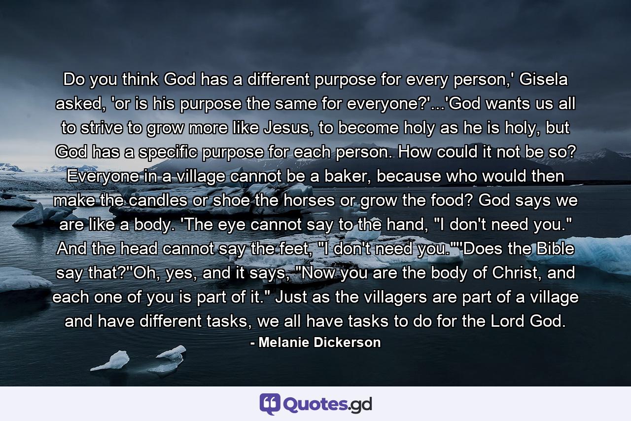 Do you think God has a different purpose for every person,' Gisela asked, 'or is his purpose the same for everyone?'...'God wants us all to strive to grow more like Jesus, to become holy as he is holy, but God has a specific purpose for each person. How could it not be so? Everyone in a village cannot be a baker, because who would then make the candles or shoe the horses or grow the food? God says we are like a body. 'The eye cannot say to the hand, 