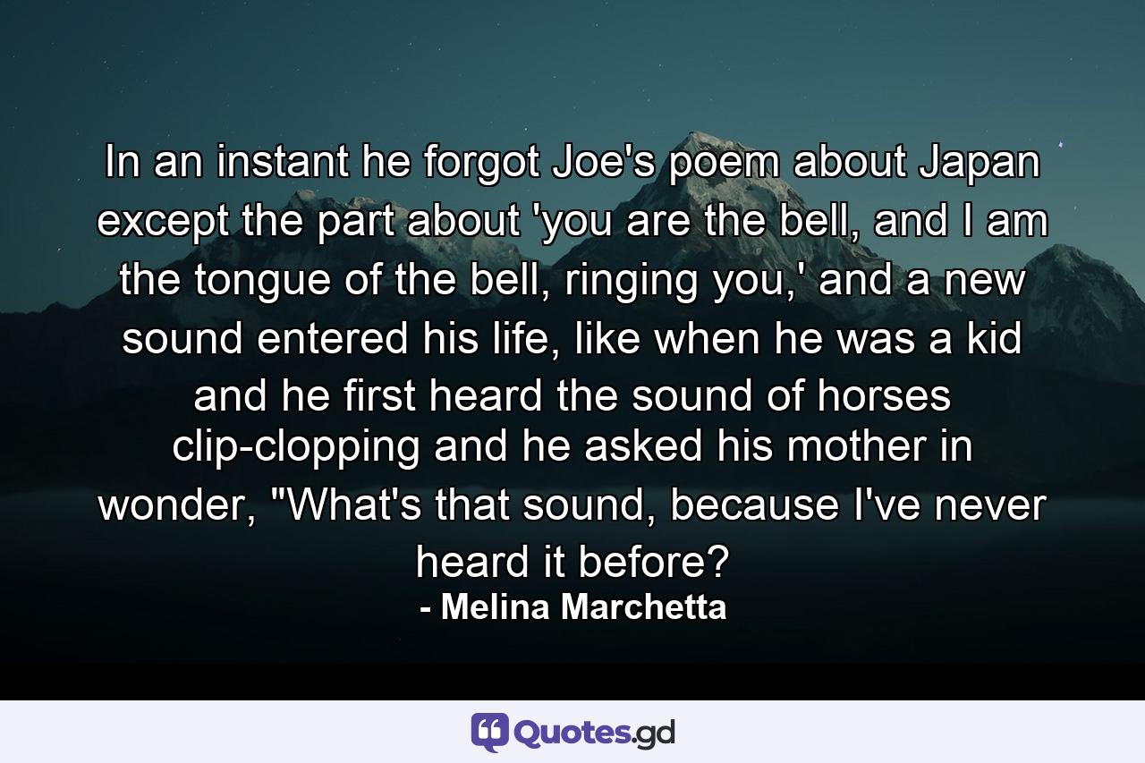 In an instant he forgot Joe's poem about Japan except the part about 'you are the bell, and I am the tongue of the bell, ringing you,' and a new sound entered his life, like when he was a kid and he first heard the sound of horses clip-clopping and he asked his mother in wonder, 