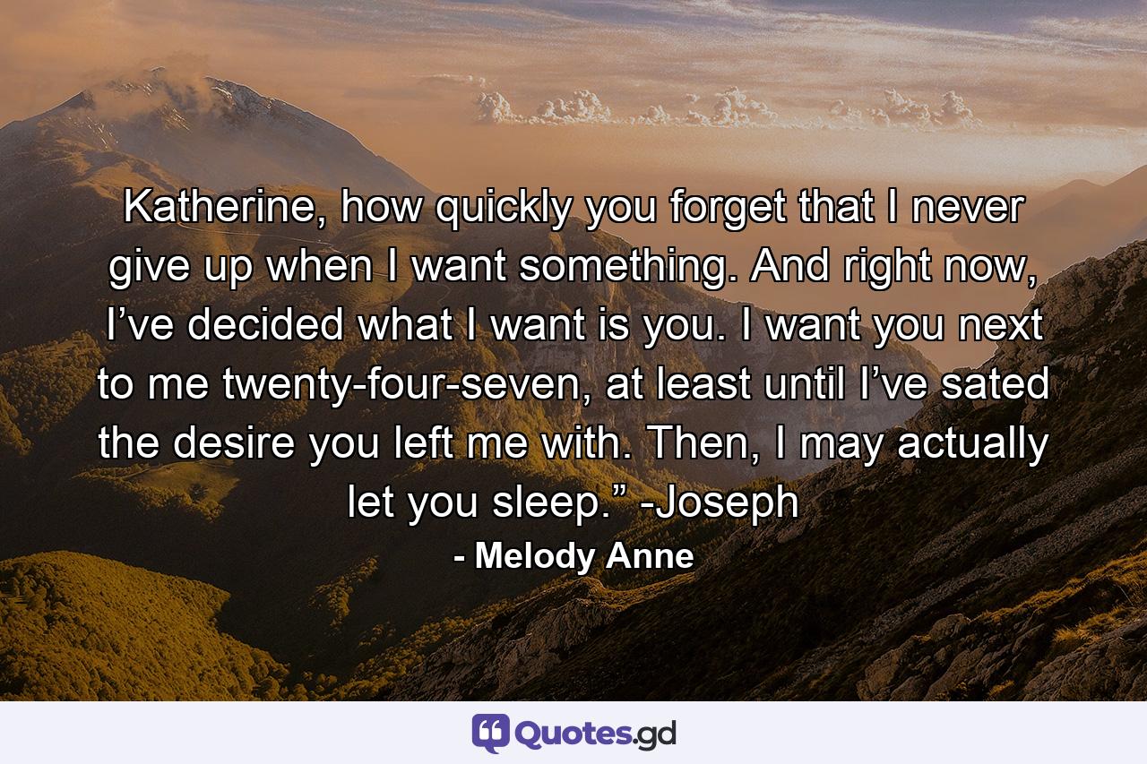 Katherine, how quickly you forget that I never give up when I want something. And right now, I’ve decided what I want is you. I want you next to me twenty-four-seven, at least until I’ve sated the desire you left me with. Then, I may actually let you sleep.” -Joseph - Quote by Melody Anne