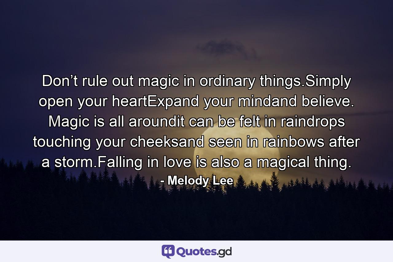 Don’t rule out magic in ordinary things.Simply open your heartExpand your mindand believe. Magic is all aroundit can be felt in raindrops touching your cheeksand seen in rainbows after a storm.Falling in love is also a magical thing. - Quote by Melody Lee