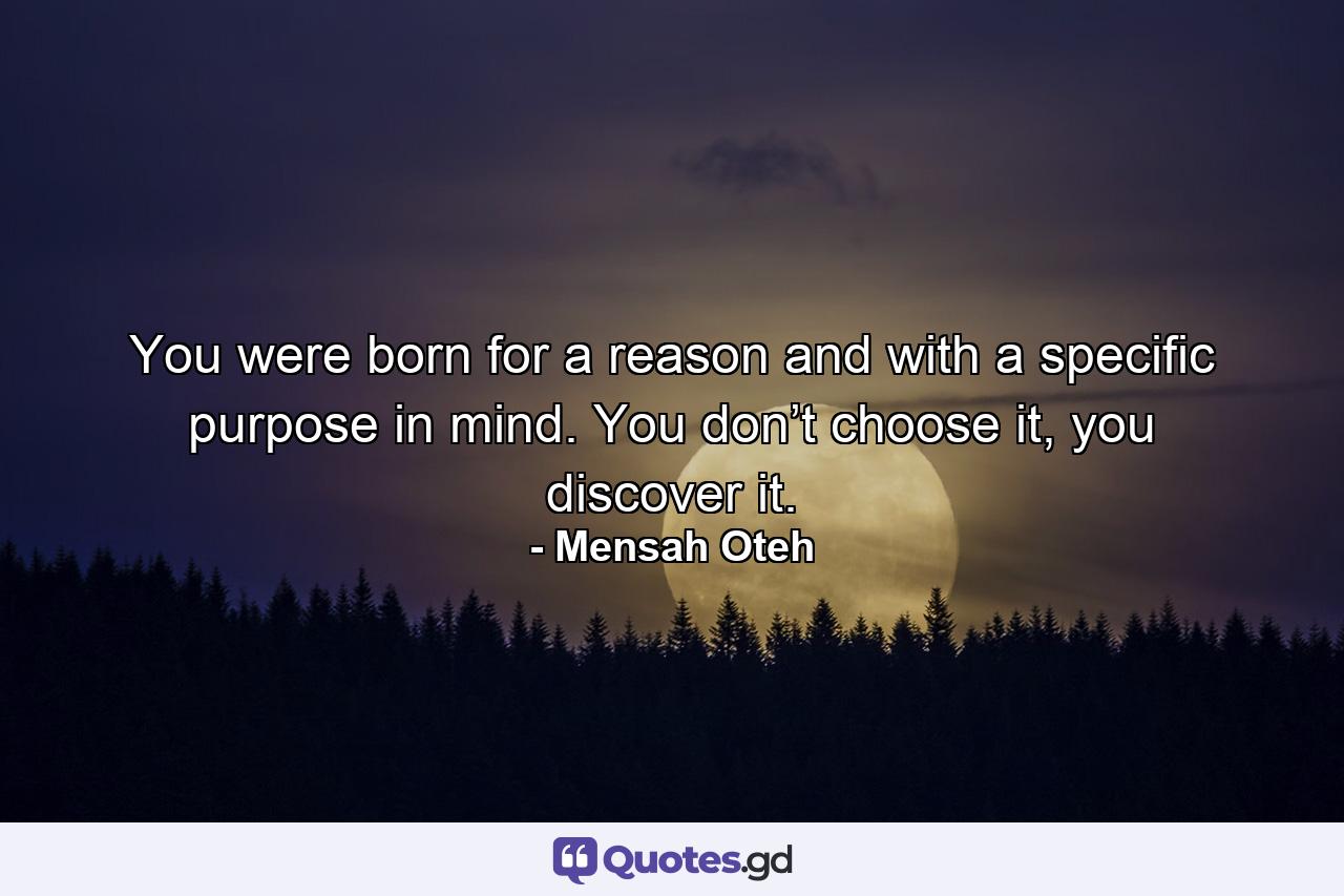 You were born for a reason and with a specific purpose in mind. You don’t choose it, you discover it. - Quote by Mensah Oteh