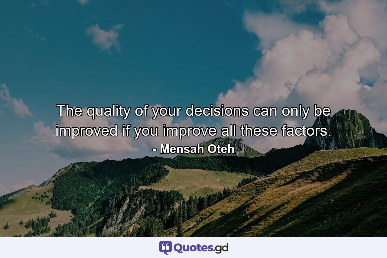 The quality of your decisions can only be improved if you improve all these factors. - Quote by Mensah Oteh