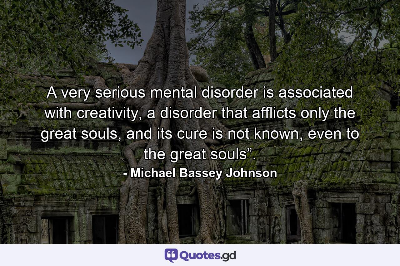 A very serious mental disorder is associated with creativity, a disorder that afflicts only the great souls, and its cure is not known, even to the great souls”. - Quote by Michael Bassey Johnson