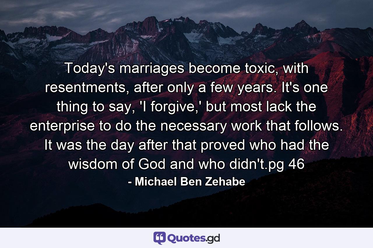 Today's marriages become toxic, with resentments, after only a few years. It's one thing to say, 'I forgive,' but most lack the enterprise to do the necessary work that follows. It was the day after that proved who had the wisdom of God and who didn't.pg 46 - Quote by Michael Ben Zehabe