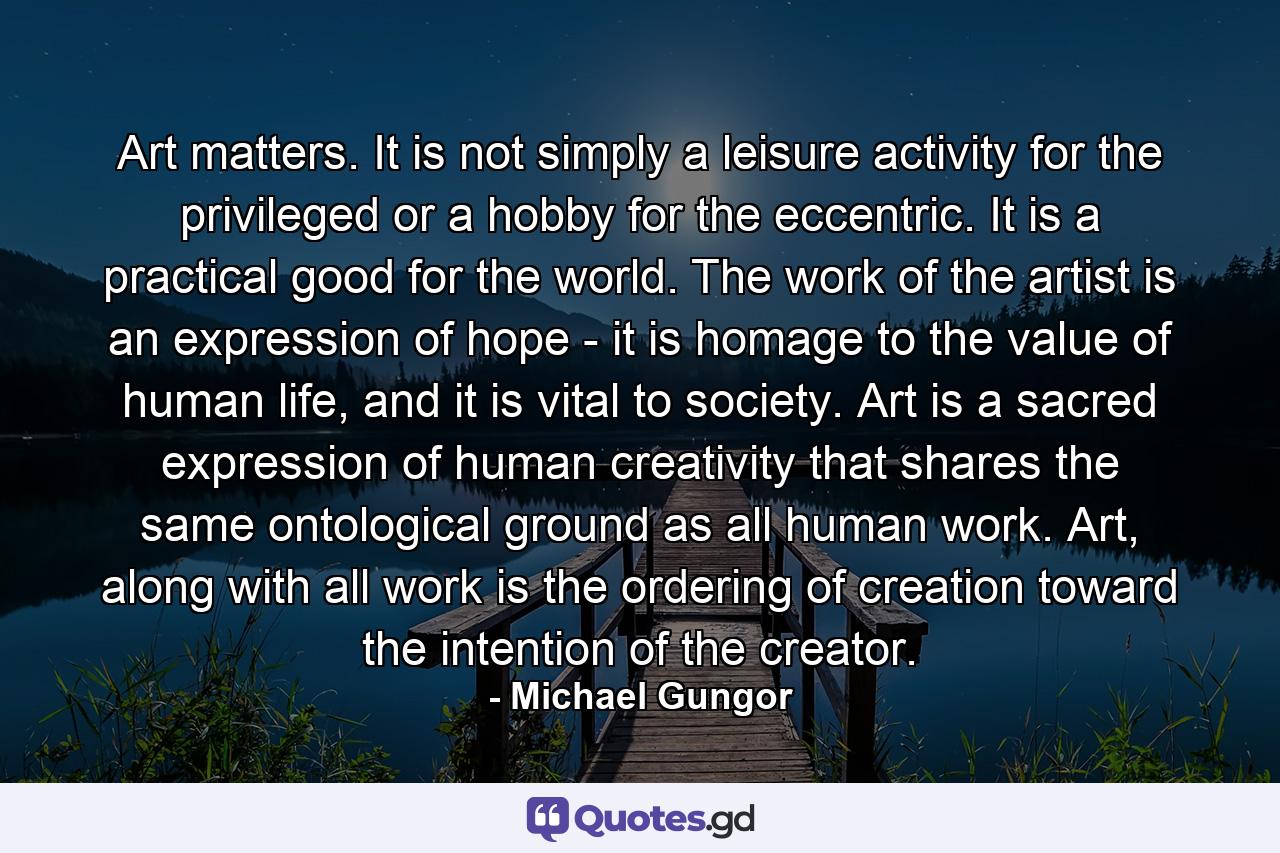 Art matters. It is not simply a leisure activity for the privileged or a hobby for the eccentric. It is a practical good for the world. The work of the artist is an expression of hope - it is homage to the value of human life, and it is vital to society. Art is a sacred expression of human creativity that shares the same ontological ground as all human work. Art, along with all work is the ordering of creation toward the intention of the creator. - Quote by Michael Gungor