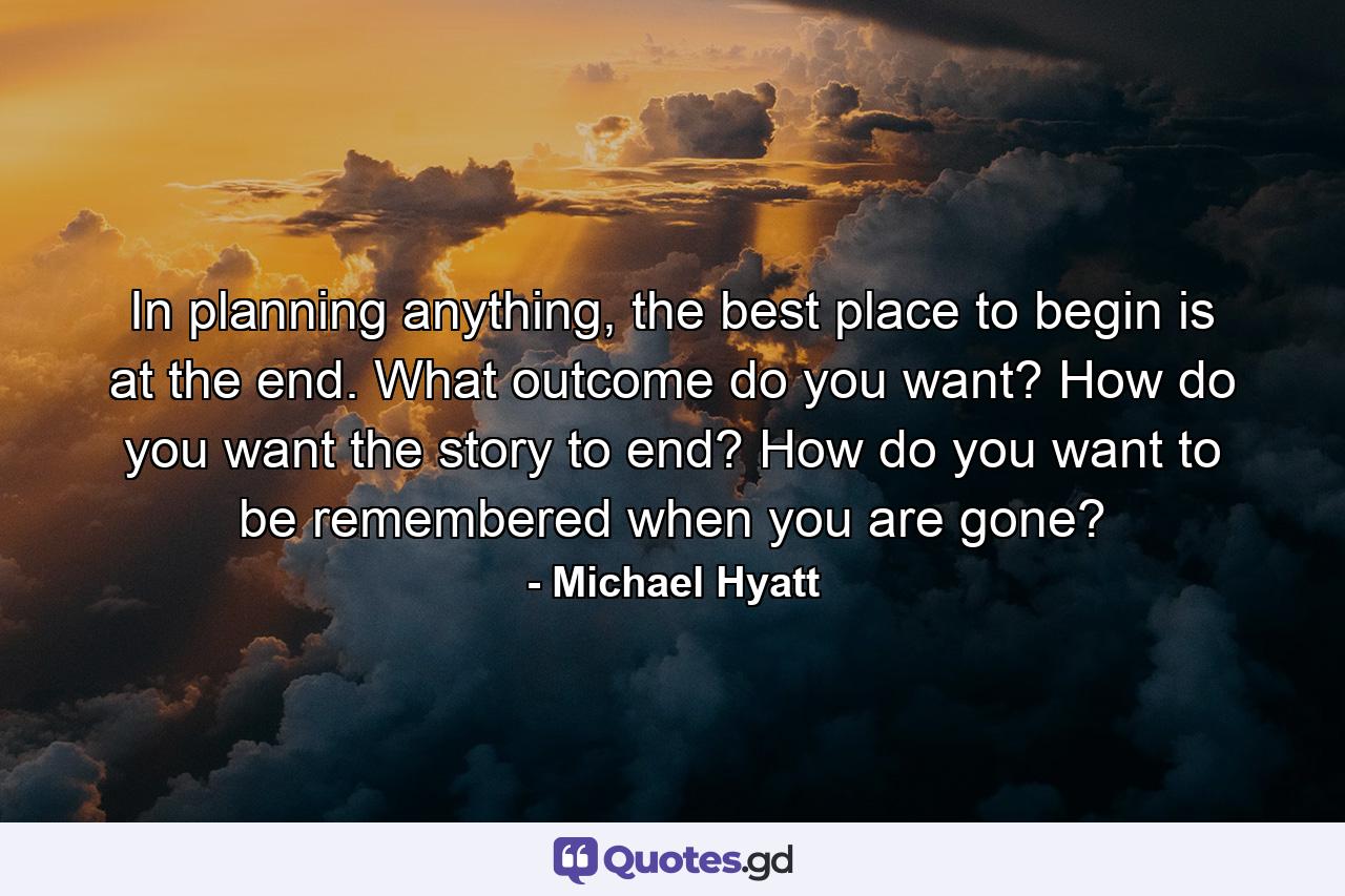 In planning anything, the best place to begin is at the end. What outcome do you want? How do you want the story to end? How do you want to be remembered when you are gone? - Quote by Michael Hyatt