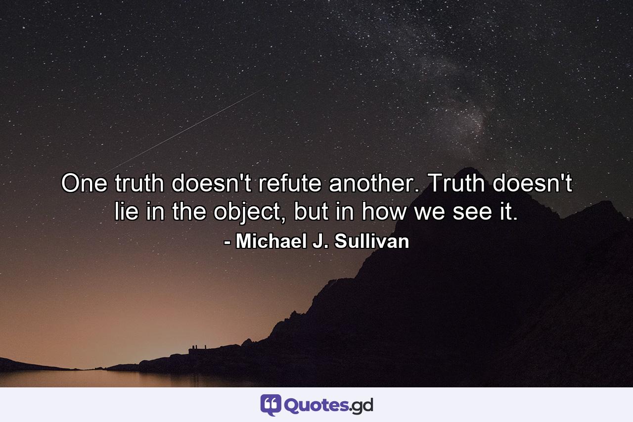 One truth doesn't refute another. Truth doesn't lie in the object, but in how we see it. - Quote by Michael J. Sullivan