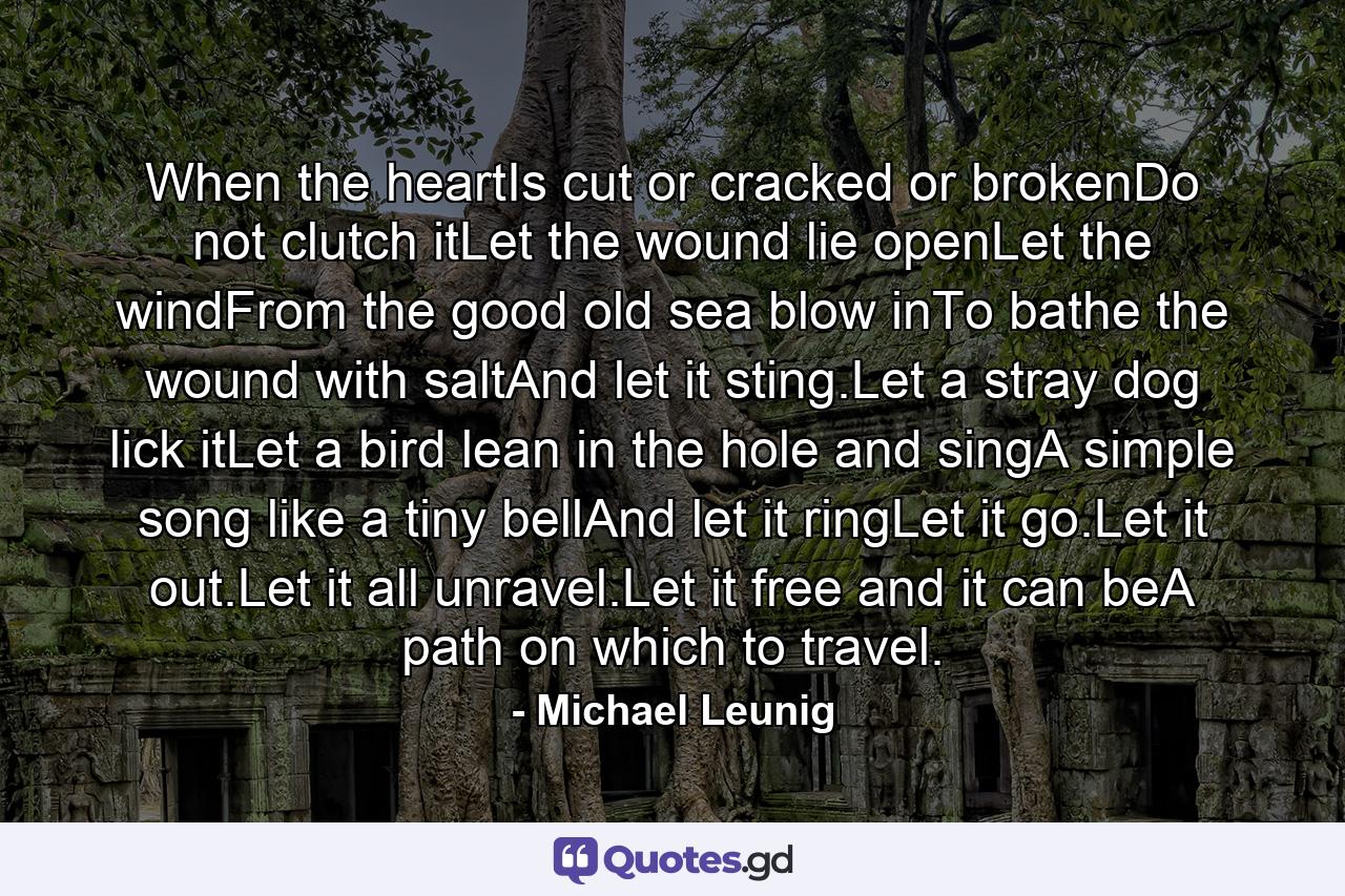 When the heartIs cut or cracked or brokenDo not clutch itLet the wound lie openLet the windFrom the good old sea blow inTo bathe the wound with saltAnd let it sting.Let a stray dog lick itLet a bird lean in the hole and singA simple song like a tiny bellAnd let it ringLet it go.Let it out.Let it all unravel.Let it free and it can beA path on which to travel. - Quote by Michael Leunig