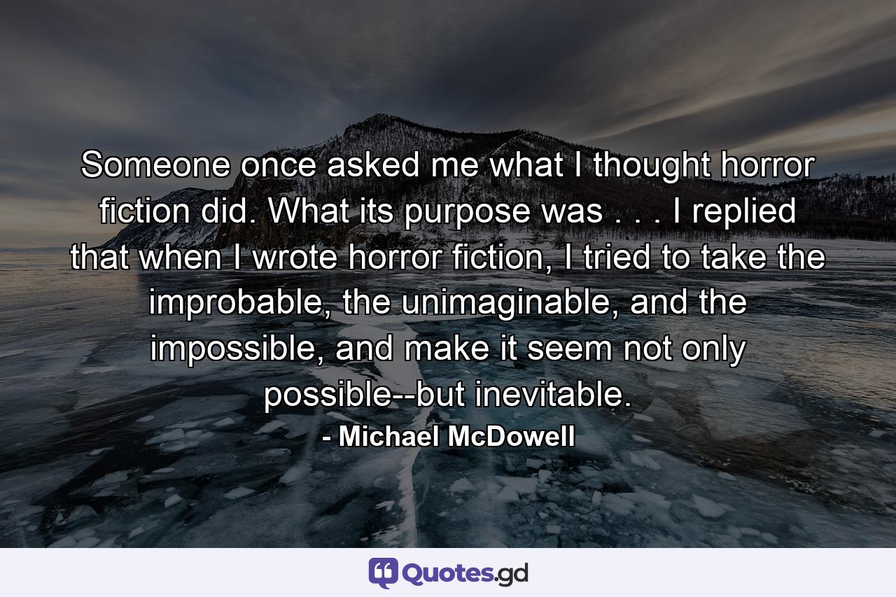 Someone once asked me what I thought horror fiction did. What its purpose was . . . I replied that when I wrote horror fiction, I tried to take the improbable, the unimaginable, and the impossible, and make it seem not only possible--but inevitable. - Quote by Michael McDowell