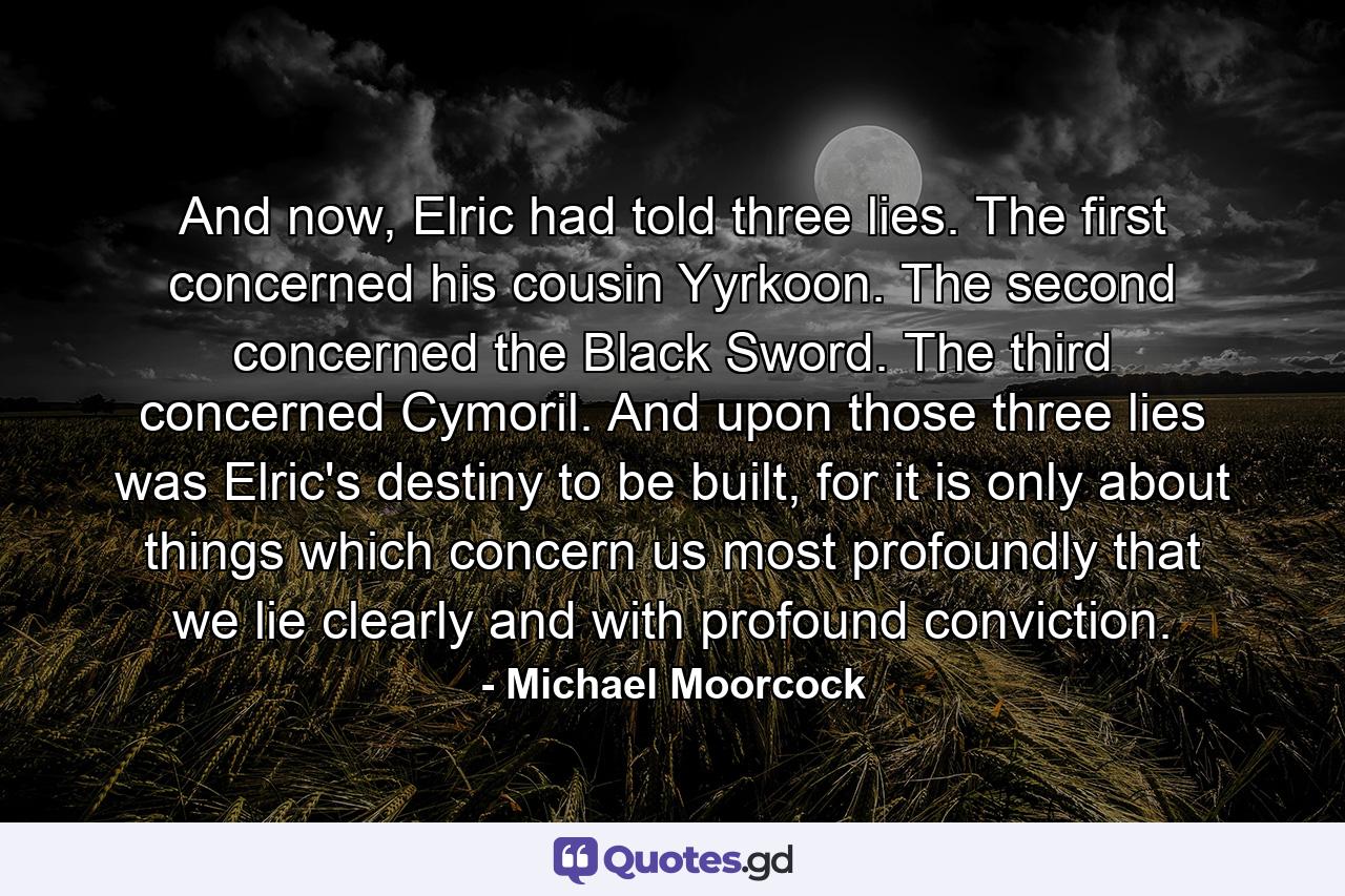 And now, Elric had told three lies. The first concerned his cousin Yyrkoon. The second concerned the Black Sword. The third concerned Cymoril. And upon those three lies was Elric's destiny to be built, for it is only about things which concern us most profoundly that we lie clearly and with profound conviction. - Quote by Michael Moorcock