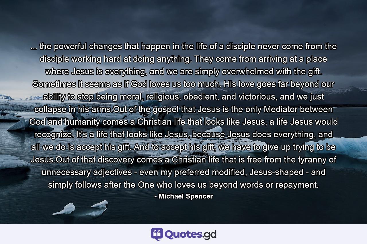 ... the powerful changes that happen in the life of a disciple never come from the disciple working hard at doing anything. They come from arriving at a place where Jesus is everything, and we are simply overwhelmed with the gift. Sometimes it seems as if God loves us too much. His love goes far beyond our ability to stop being moral, religious, obedient, and victorious, and we just collapse in his arms.Out of the gospel that Jesus is the only Mediator between God and humanity comes a Christian life that looks like Jesus, a life Jesus would recognize. It's a life that looks like Jesus, because Jesus does everything, and all we do is accept his gift. And to accept his gift, we have to give up trying to be Jesus.Out of that discovery comes a Christian life that is free from the tyranny of unnecessary adjectives - even my preferred modified, Jesus-shaped - and simply follows after the One who loves us beyond words or repayment. - Quote by Michael Spencer