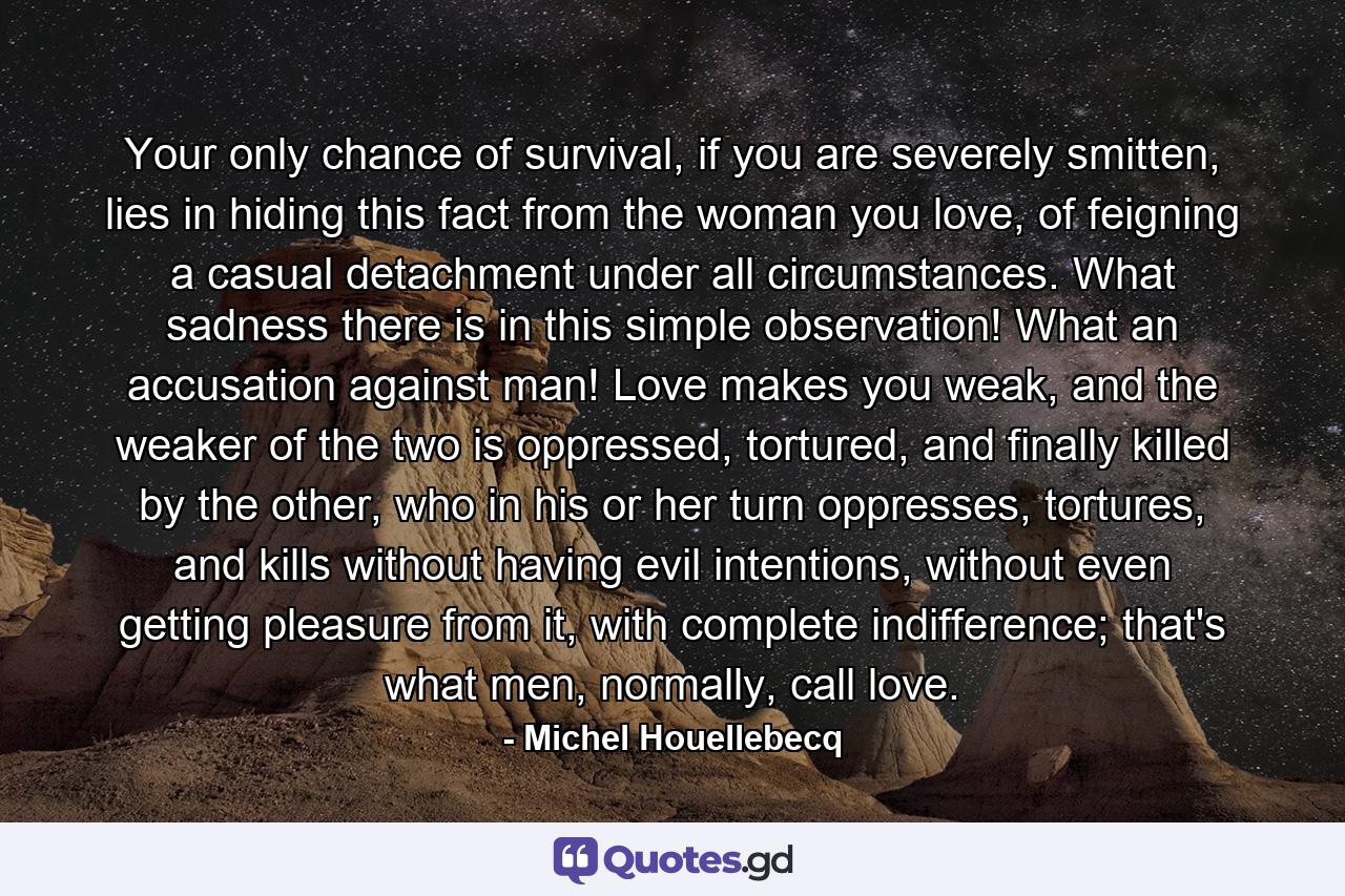 Your only chance of survival, if you are severely smitten, lies in hiding this fact from the woman you love, of feigning a casual detachment under all circumstances. What sadness there is in this simple observation! What an accusation against man! Love makes you weak, and the weaker of the two is oppressed, tortured, and finally killed by the other, who in his or her turn oppresses, tortures, and kills without having evil intentions, without even getting pleasure from it, with complete indifference; that's what men, normally, call love. - Quote by Michel Houellebecq