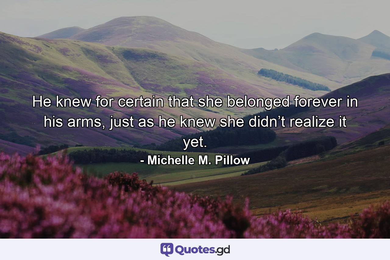 He knew for certain that she belonged forever in his arms, just as he knew she didn’t realize it yet. - Quote by Michelle M. Pillow