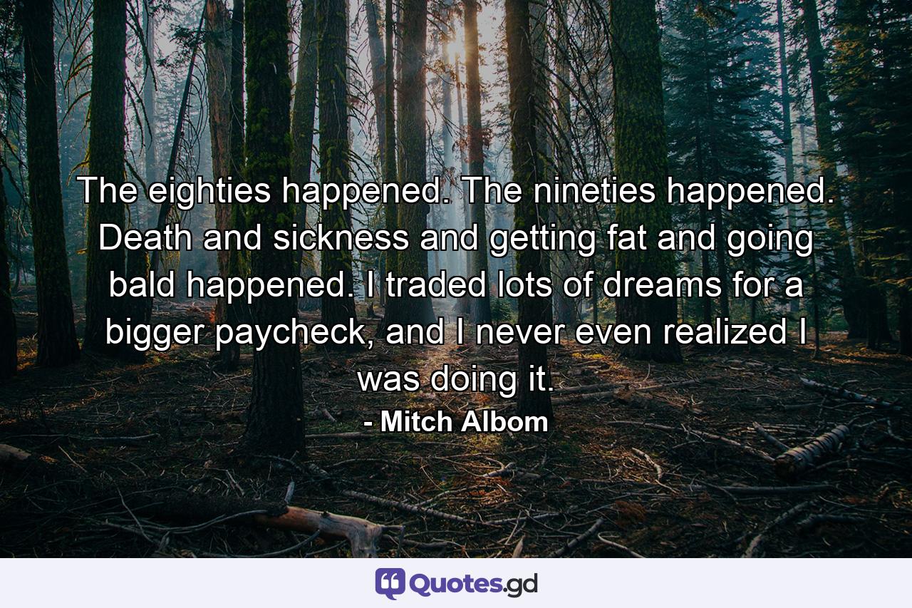 The eighties happened. The nineties happened. Death and sickness and getting fat and going bald happened. I traded lots of dreams for a bigger paycheck, and I never even realized I was doing it. - Quote by Mitch Albom