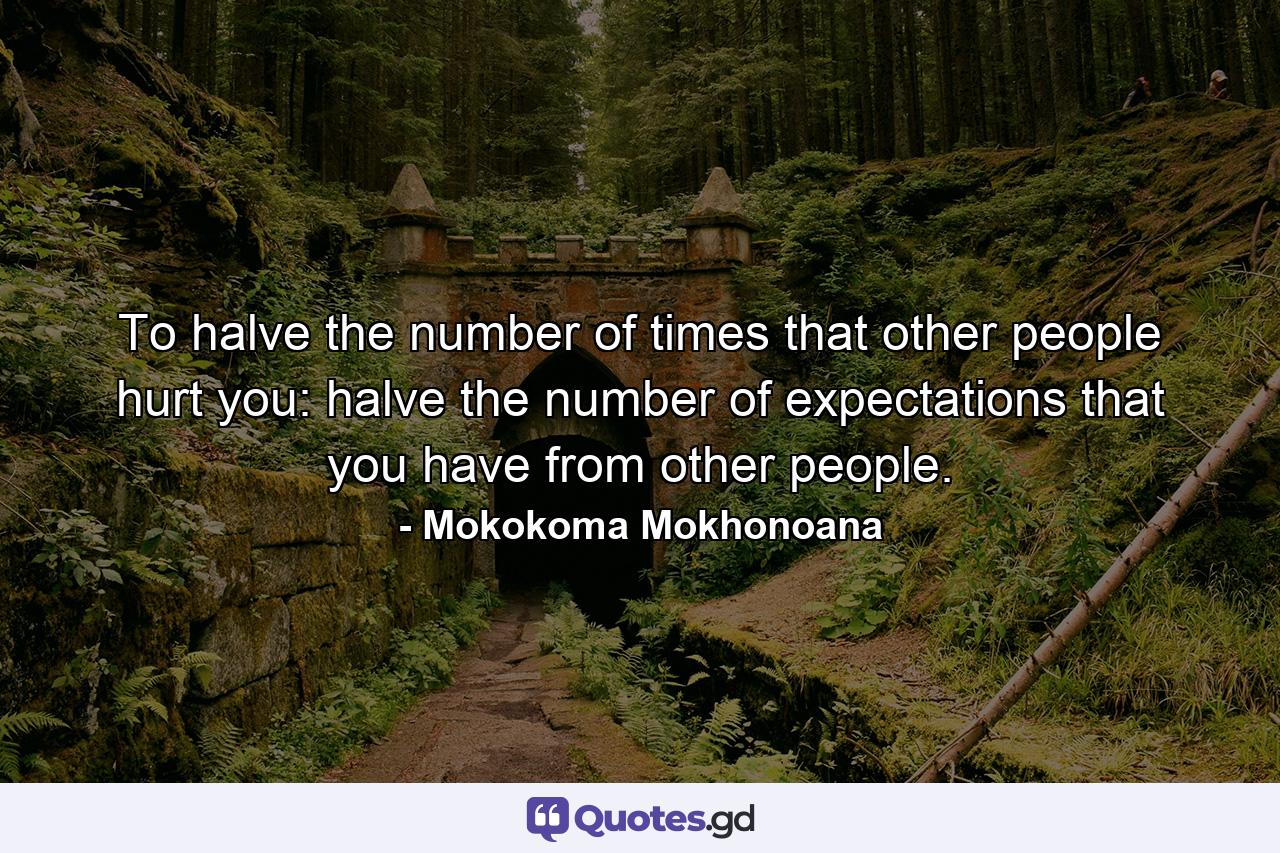 To halve the number of times that other people hurt you: halve the number of expectations that you have from other people. - Quote by Mokokoma Mokhonoana