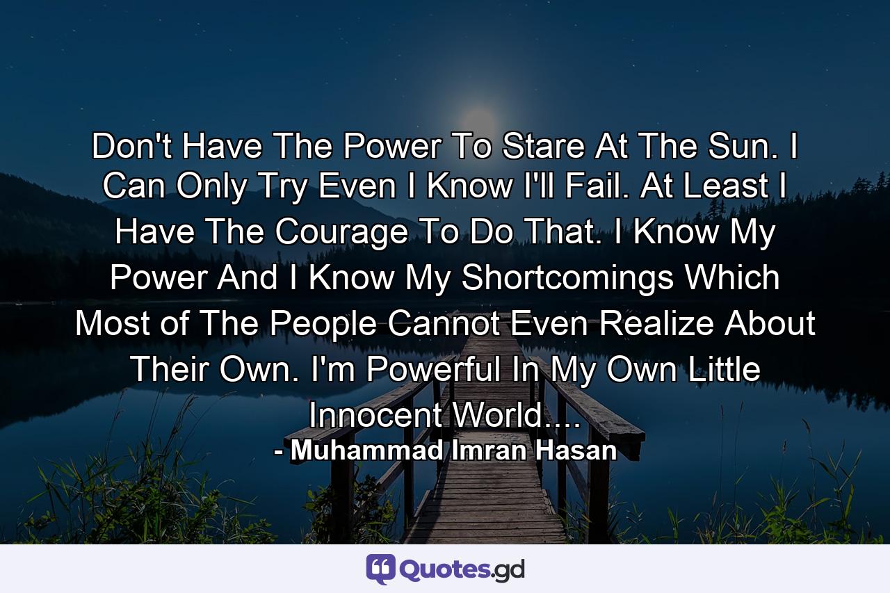 Don't Have The Power To Stare At The Sun. I Can Only Try Even I Know I'll Fail. At Least I Have The Courage To Do That. I Know My Power And I Know My Shortcomings Which Most of The People Cannot Even Realize About Their Own. I'm Powerful In My Own Little Innocent World.... - Quote by Muhammad Imran Hasan