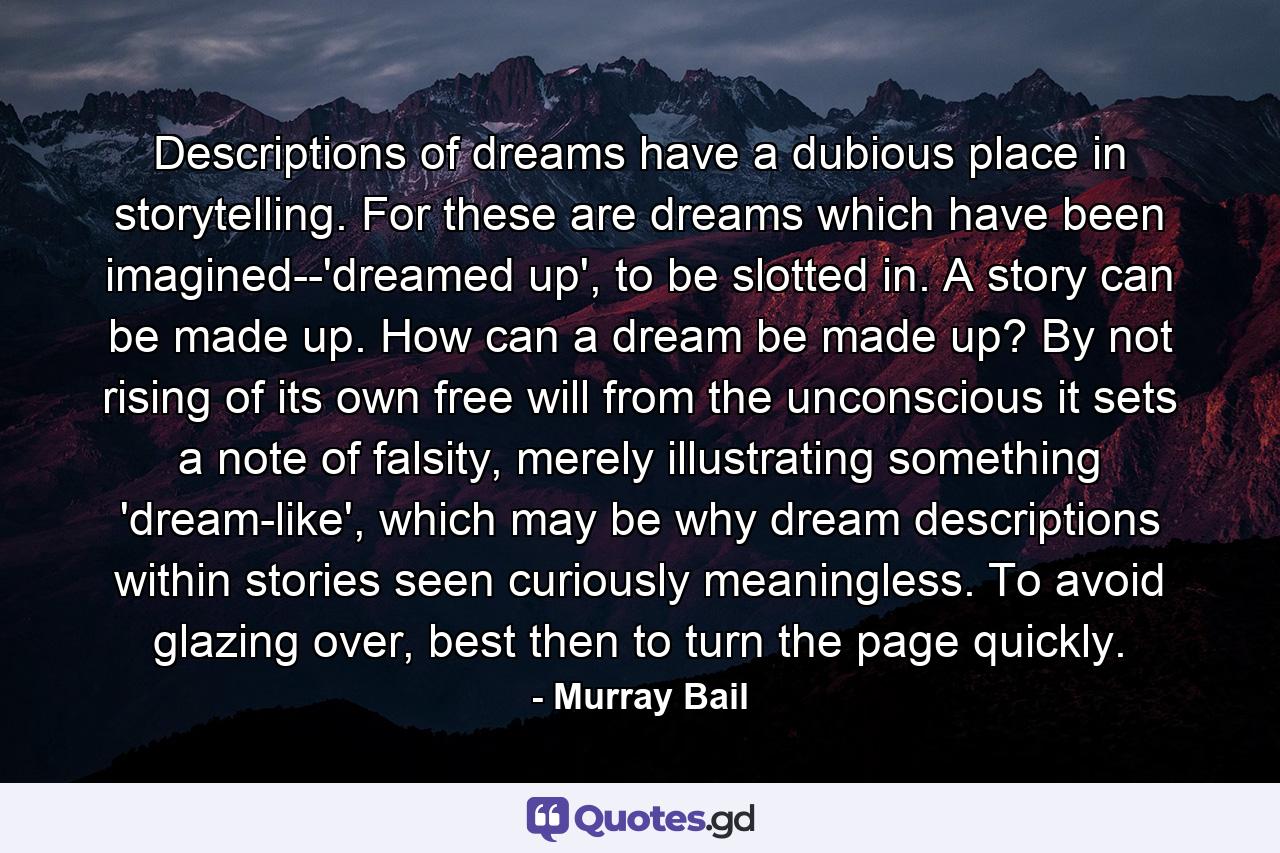 Descriptions of dreams have a dubious place in storytelling. For these are dreams which have been imagined--'dreamed up', to be slotted in. A story can be made up. How can a dream be made up? By not rising of its own free will from the unconscious it sets a note of falsity, merely illustrating something 'dream-like', which may be why dream descriptions within stories seen curiously meaningless. To avoid glazing over, best then to turn the page quickly. - Quote by Murray Bail