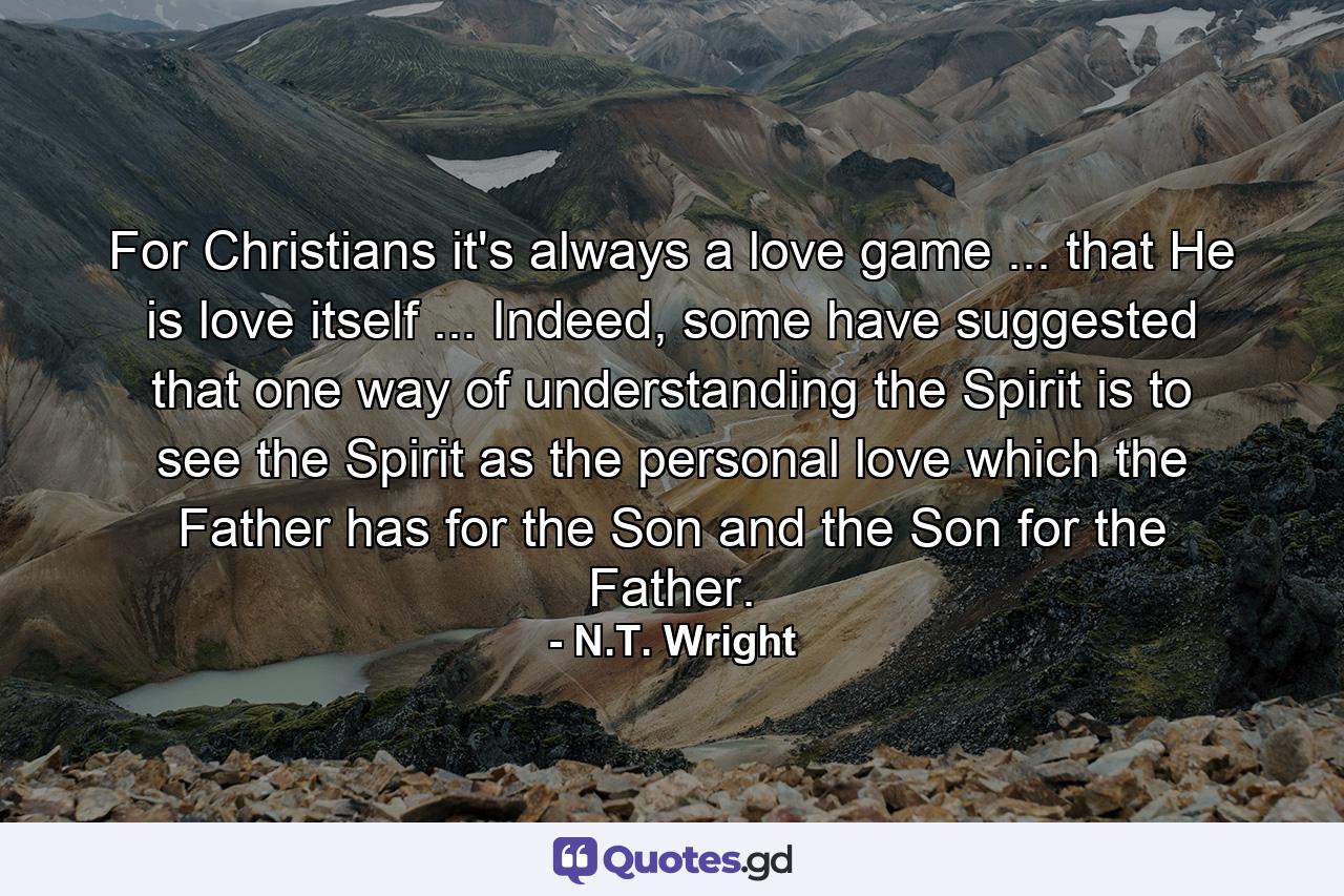 For Christians it's always a love game ... that He is love itself ... Indeed, some have suggested that one way of understanding the Spirit is to see the Spirit as the personal love which the Father has for the Son and the Son for the Father. - Quote by N.T. Wright