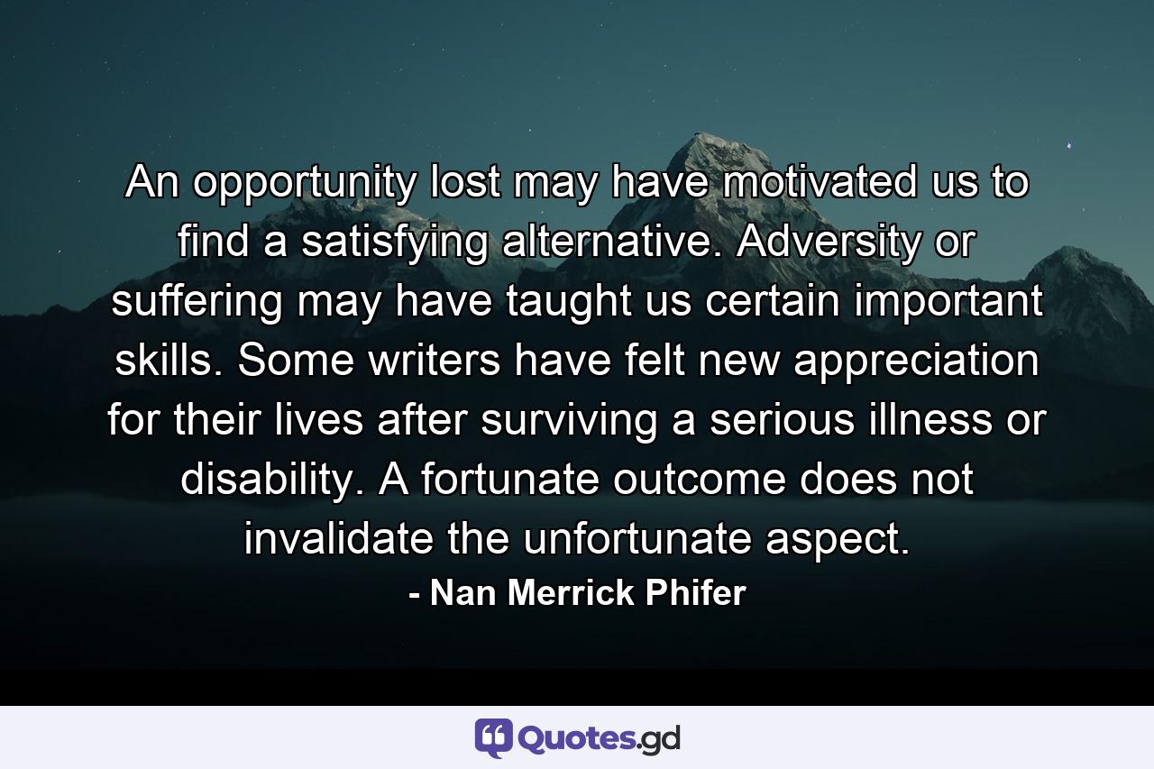 An opportunity lost may have motivated us to find a satisfying alternative. Adversity or suffering may have taught us certain important skills. Some writers have felt new appreciation for their lives after surviving a serious illness or disability. A fortunate outcome does not invalidate the unfortunate aspect. - Quote by Nan Merrick Phifer