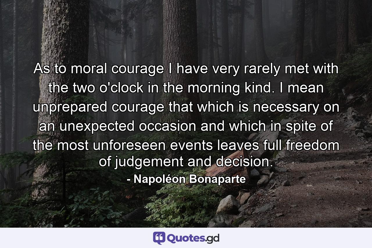 As to moral courage  I have very rarely met with the two o'clock in the morning kind. I mean unprepared courage  that which is necessary on an unexpected occasion  and which  in spite of the most unforeseen events  leaves full freedom of judgement and decision. - Quote by Napoléon Bonaparte