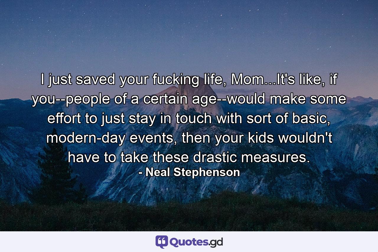 I just saved your fucking life, Mom...It's like, if you--people of a certain age--would make some effort to just stay in touch with sort of basic, modern-day events, then your kids wouldn't have to take these drastic measures. - Quote by Neal Stephenson