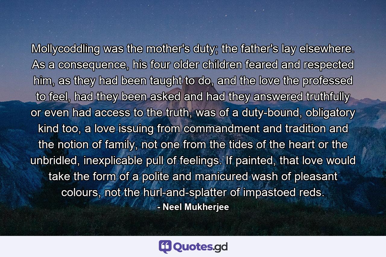 Mollycoddling was the mother's duty; the father's lay elsewhere. As a consequence, his four older children feared and respected him, as they had been taught to do, and the love the professed to feel, had they been asked and had they answered truthfully or even had access to the truth, was of a duty-bound, obligatory kind too, a love issuing from commandment and tradition and the notion of family, not one from the tides of the heart or the unbridled, inexplicable pull of feelings. If painted, that love would take the form of a polite and manicured wash of pleasant colours, not the hurl-and-splatter of impastoed reds. - Quote by Neel Mukherjee