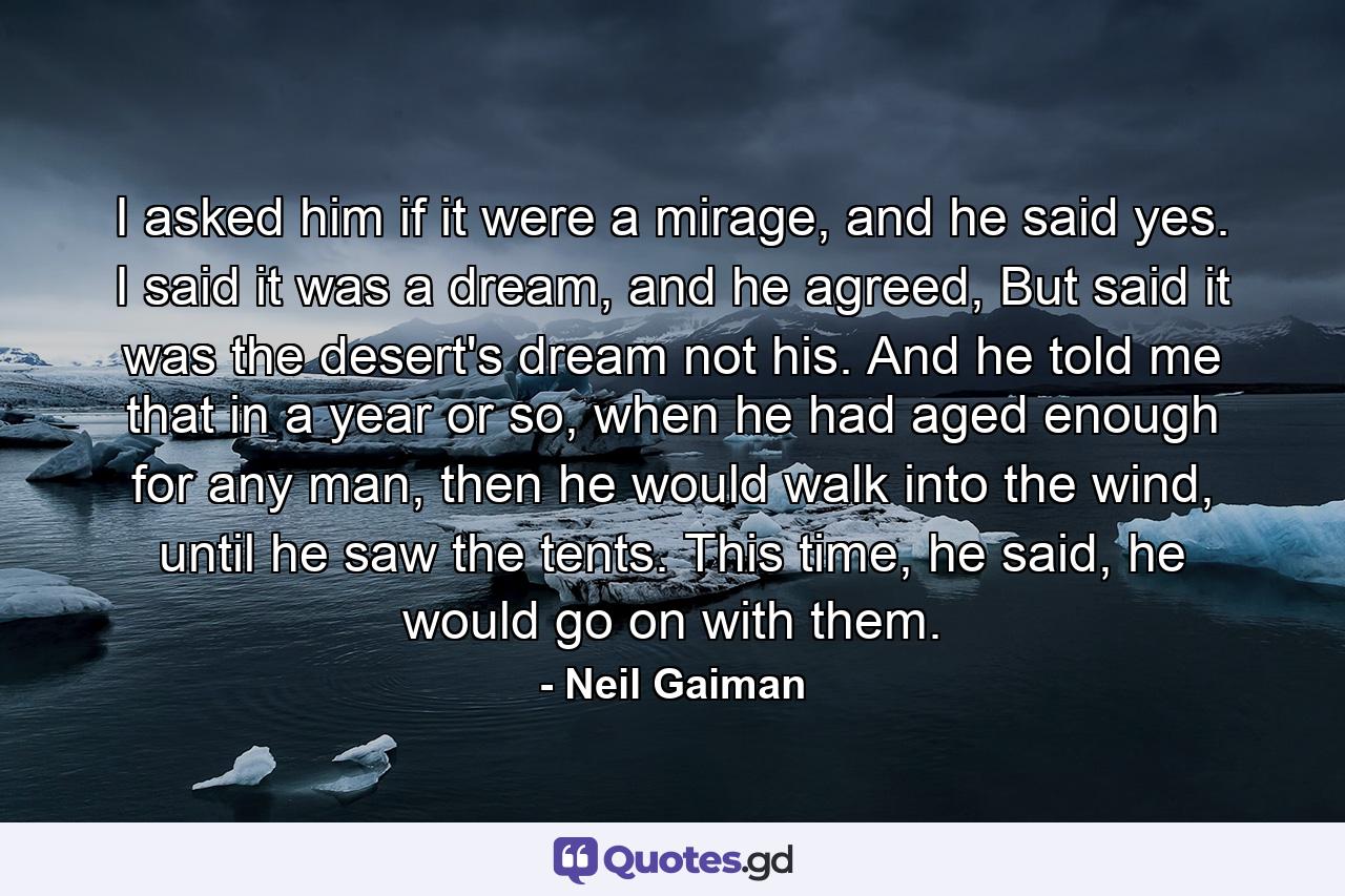 I asked him if it were a mirage, and he said yes. I said it was a dream, and he agreed, But said it was the desert's dream not his. And he told me that in a year or so, when he had aged enough for any man, then he would walk into the wind, until he saw the tents. This time, he said, he would go on with them. - Quote by Neil Gaiman