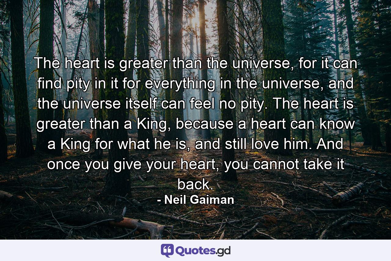 The heart is greater than the universe, for it can find pity in it for everything in the universe, and the universe itself can feel no pity. The heart is greater than a King, because a heart can know a King for what he is, and still love him. And once you give your heart, you cannot take it back. - Quote by Neil Gaiman