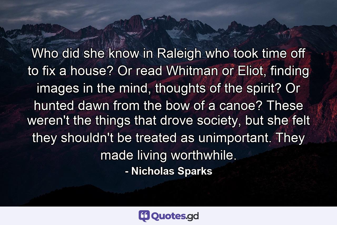 Who did she know in Raleigh who took time off to fix a house? Or read Whitman or Eliot, finding images in the mind, thoughts of the spirit? Or hunted dawn from the bow of a canoe? These weren't the things that drove society, but she felt they shouldn't be treated as unimportant. They made living worthwhile. - Quote by Nicholas Sparks