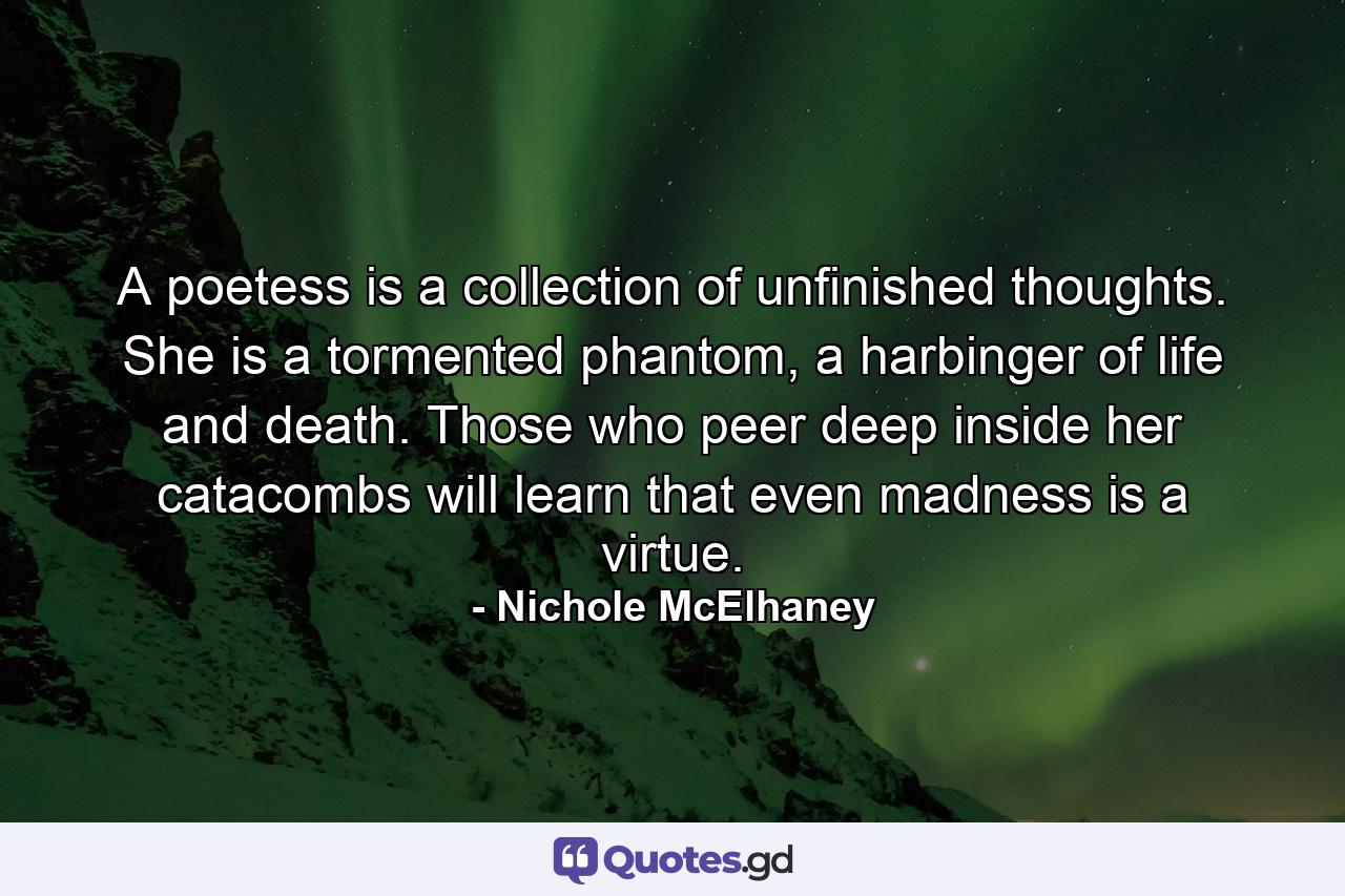 A poetess is a collection of unfinished thoughts. She is a tormented phantom, a harbinger of life and death. Those who peer deep inside her catacombs will learn that even madness is a virtue. - Quote by Nichole McElhaney