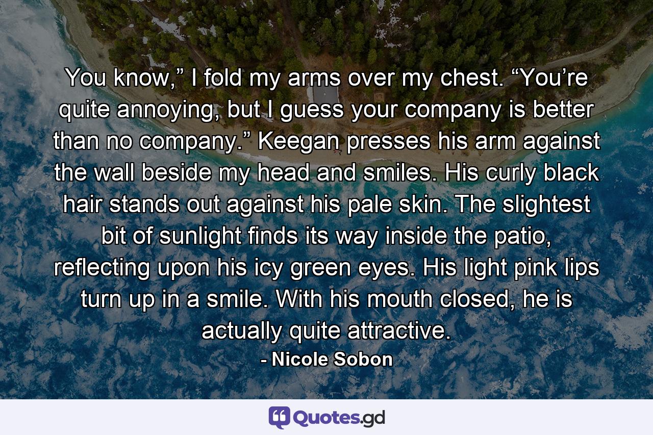 You know,” I fold my arms over my chest. “You’re quite annoying, but I guess your company is better than no company.” Keegan presses his arm against the wall beside my head and smiles. His curly black hair stands out against his pale skin. The slightest bit of sunlight finds its way inside the patio, reflecting upon his icy green eyes. His light pink lips turn up in a smile. With his mouth closed, he is actually quite attractive. - Quote by Nicole Sobon