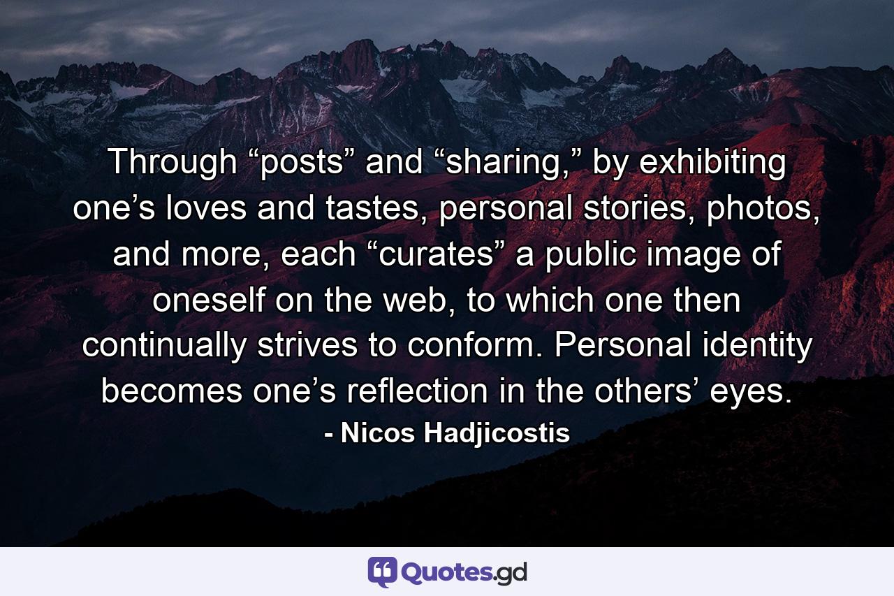 Through “posts” and “sharing,” by exhibiting one’s loves and tastes, personal stories, photos, and more, each “curates” a public image of oneself on the web, to which one then continually strives to conform. Personal identity becomes one’s reflection in the others’ eyes. - Quote by Nicos Hadjicostis