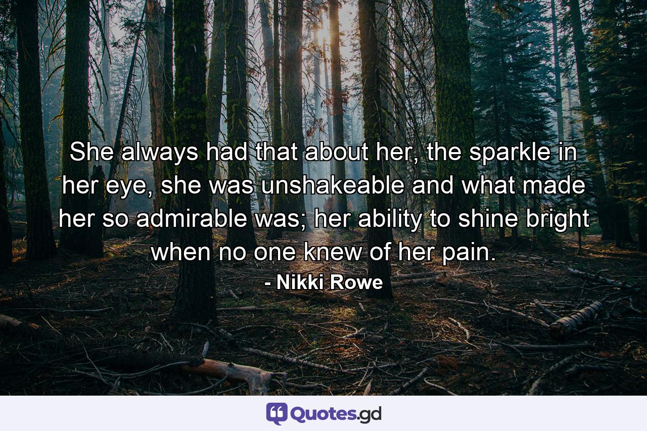 She always had that about her, the sparkle in her eye, she was unshakeable and what made her so admirable was; her ability to shine bright when no one knew of her pain. - Quote by Nikki Rowe