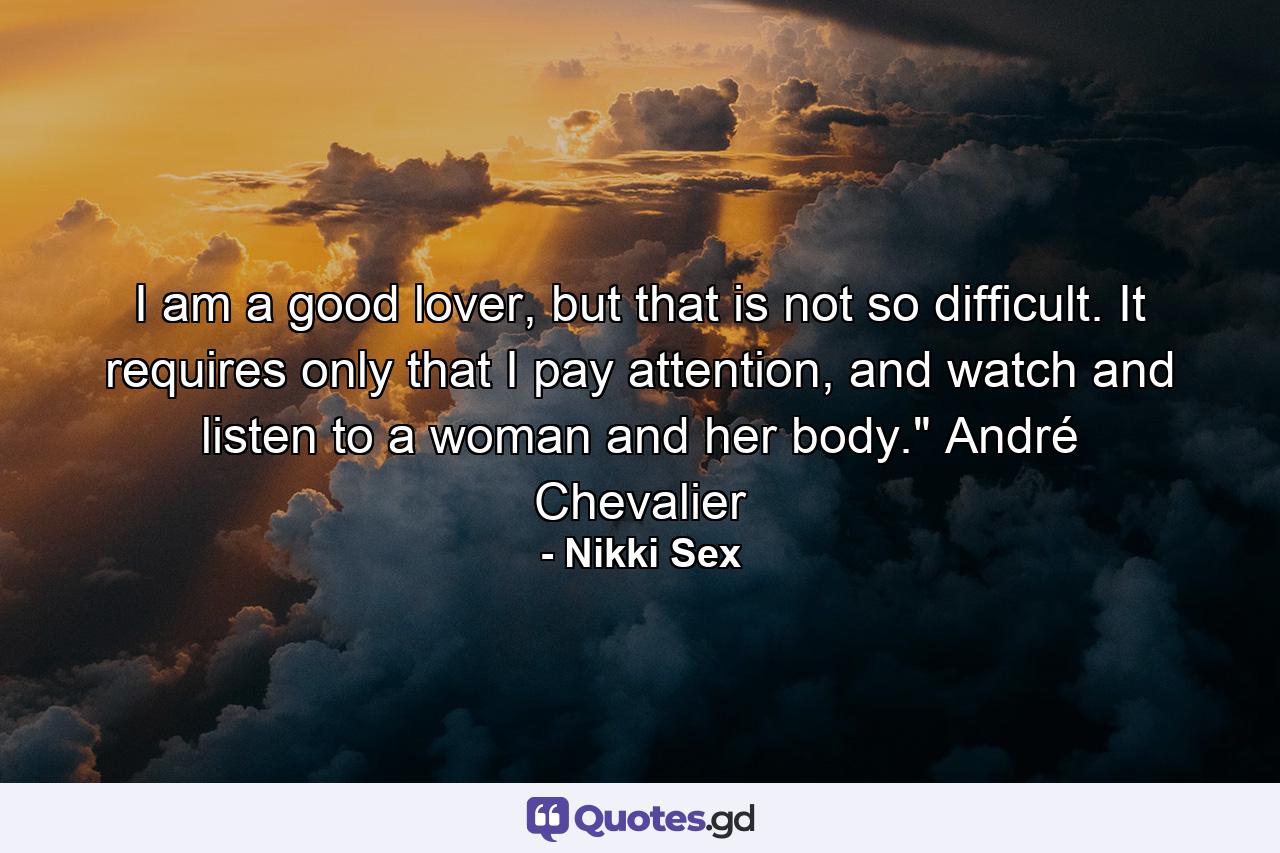 I am a good lover, but that is not so difficult. It requires only that I pay attention, and watch and listen to a woman and her body.