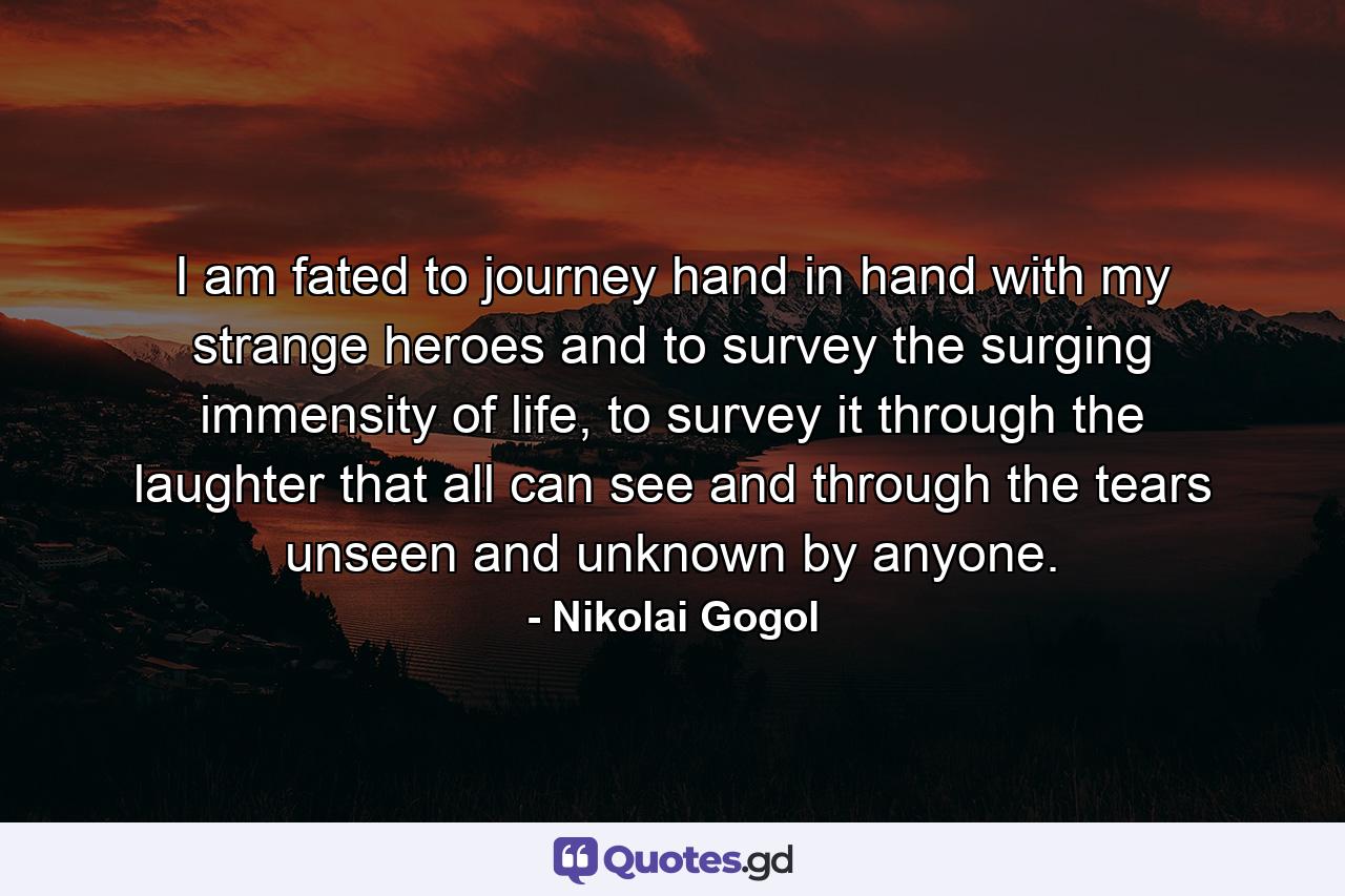 I am fated to journey hand in hand with my strange heroes and to survey the surging immensity of life, to survey it through the laughter that all can see and through the tears unseen and unknown by anyone. - Quote by Nikolai Gogol