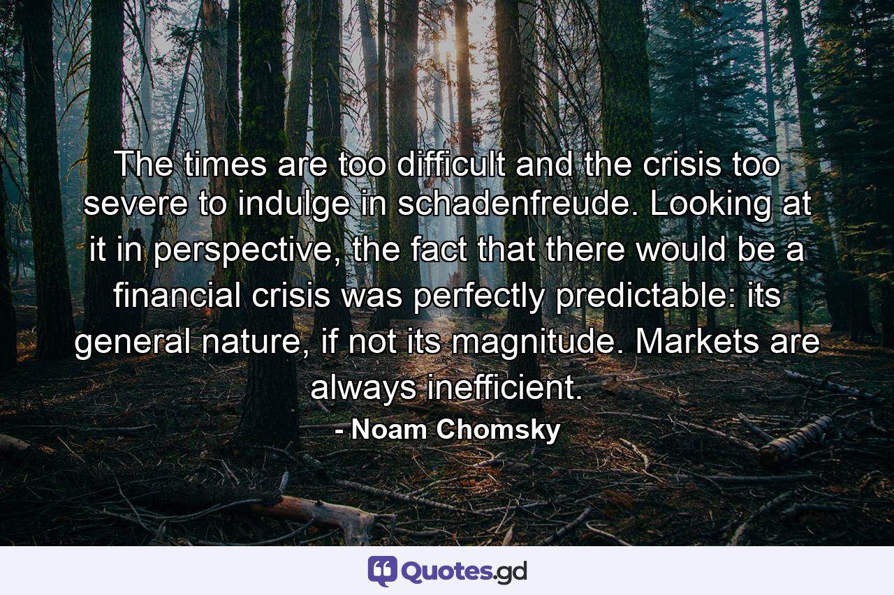 The times are too difficult and the crisis too severe to indulge in schadenfreude. Looking at it in perspective, the fact that there would be a financial crisis was perfectly predictable: its general nature, if not its magnitude. Markets are always inefficient. - Quote by Noam Chomsky