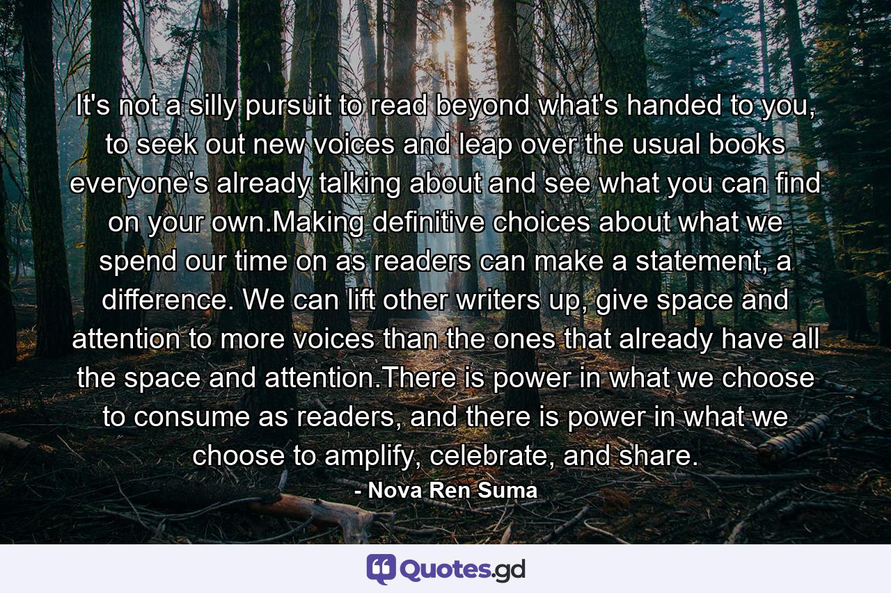 It's not a silly pursuit to read beyond what's handed to you, to seek out new voices and leap over the usual books everyone's already talking about and see what you can find on your own.Making definitive choices about what we spend our time on as readers can make a statement, a difference. We can lift other writers up, give space and attention to more voices than the ones that already have all the space and attention.There is power in what we choose to consume as readers, and there is power in what we choose to amplify, celebrate, and share. - Quote by Nova Ren Suma