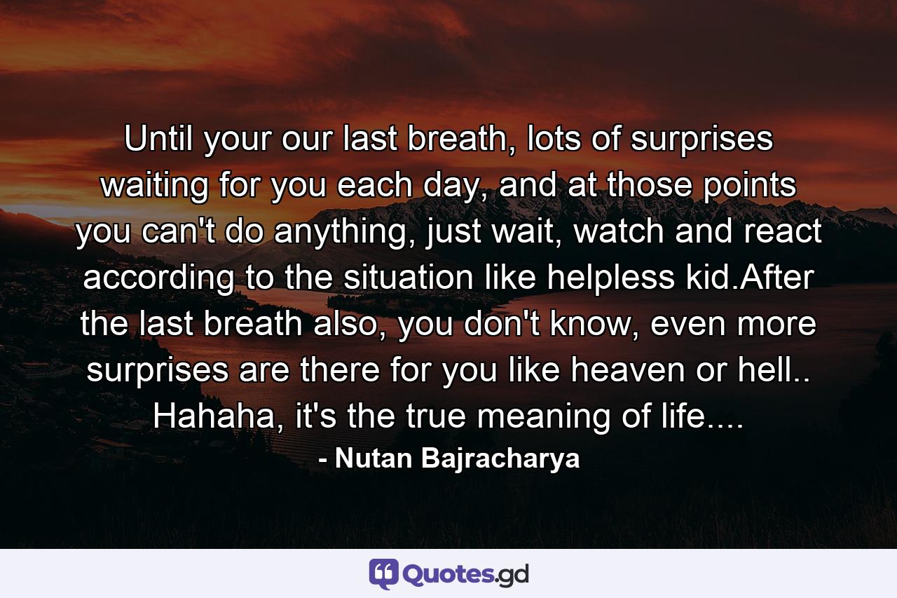 Until your our last breath, lots of surprises waiting for you each day, and at those points you can't do anything, just wait, watch and react according to the situation like helpless kid.After the last breath also, you don't know, even more surprises are there for you like heaven or hell.. Hahaha, it's the true meaning of life.... - Quote by Nutan Bajracharya