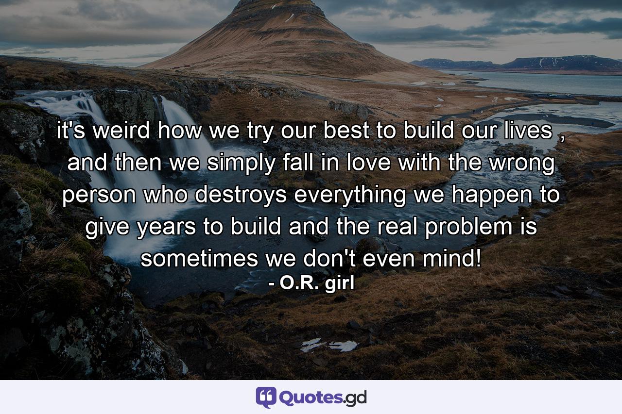 it's weird how we try our best to build our lives , and then we simply fall in love with the wrong person who destroys everything we happen to give years to build and the real problem is sometimes we don't even mind! - Quote by O.R. girl