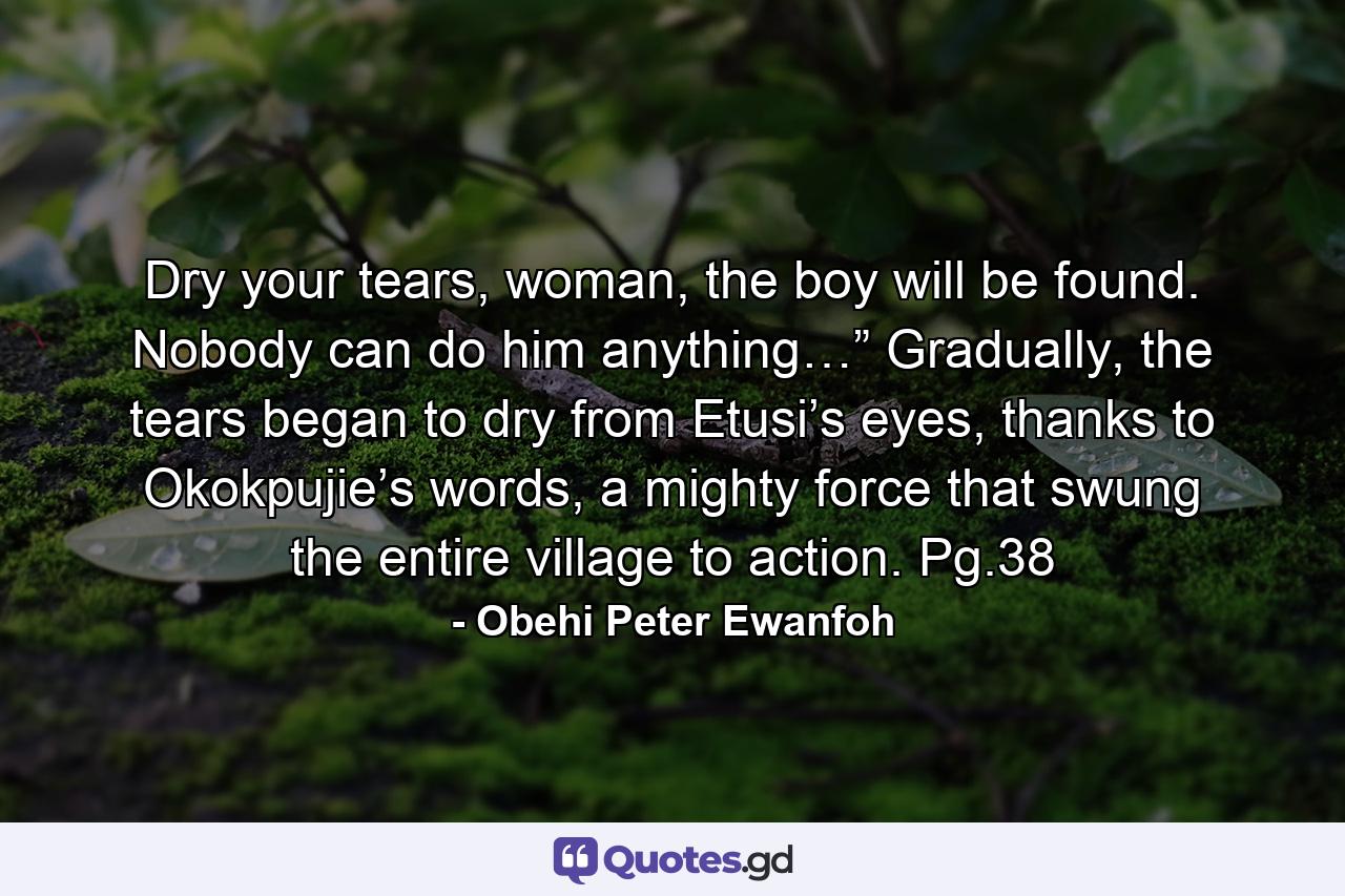 Dry your tears, woman, the boy will be found. Nobody can do him anything…” Gradually, the tears began to dry from Etusi’s eyes, thanks to Okokpujie’s words, a mighty force that swung the entire village to action. Pg.38 - Quote by Obehi Peter Ewanfoh