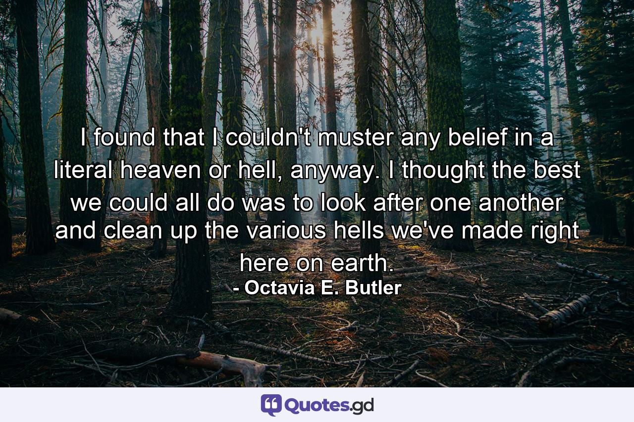 I found that I couldn't muster any belief in a literal heaven or hell, anyway. I thought the best we could all do was to look after one another and clean up the various hells we've made right here on earth. - Quote by Octavia E. Butler