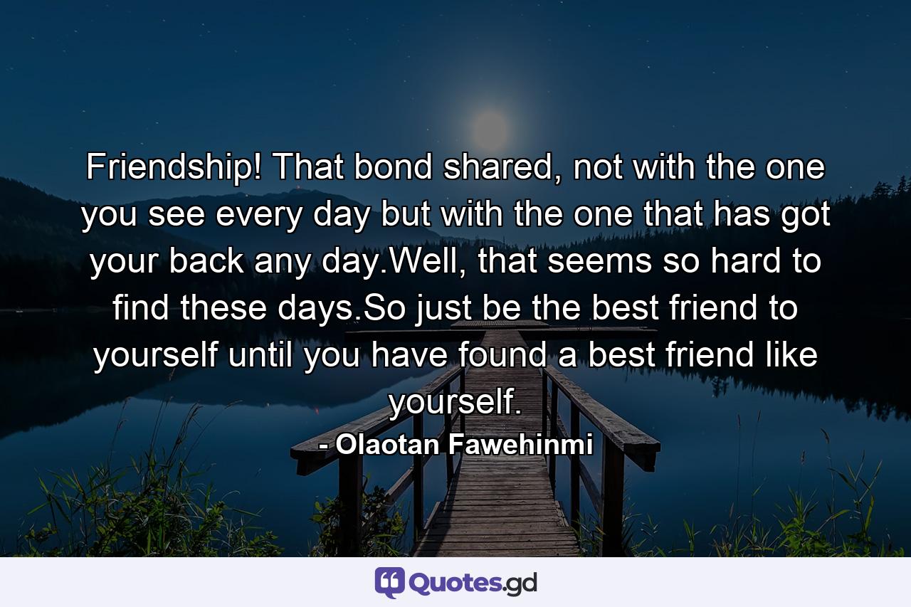 Friendship! That bond shared, not with the one you see every day but with the one that has got your back any day.Well, that seems so hard to find these days.So just be the best friend to yourself until you have found a best friend like yourself. - Quote by Olaotan Fawehinmi