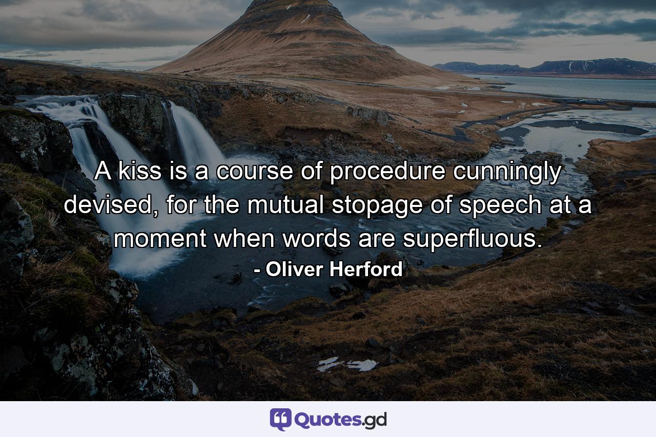 A kiss is a course of procedure cunningly devised, for the mutual stopage of speech at a moment when words are superfluous. - Quote by Oliver Herford