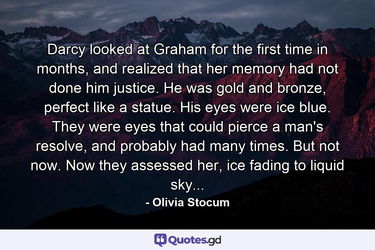 Darcy looked at Graham for the first time in months, and realized that her memory had not done him justice. He was gold and bronze, perfect like a statue. His eyes were ice blue. They were eyes that could pierce a man's resolve, and probably had many times. But not now. Now they assessed her, ice fading to liquid sky... - Quote by Olivia Stocum