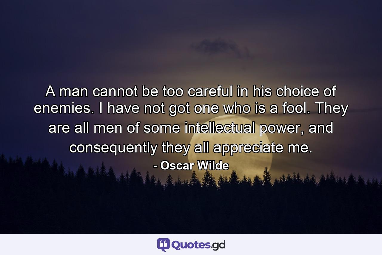 A man cannot be too careful in his choice of enemies. I have not got one who is a fool. They are all men of some intellectual power, and consequently they all appreciate me. - Quote by Oscar Wilde