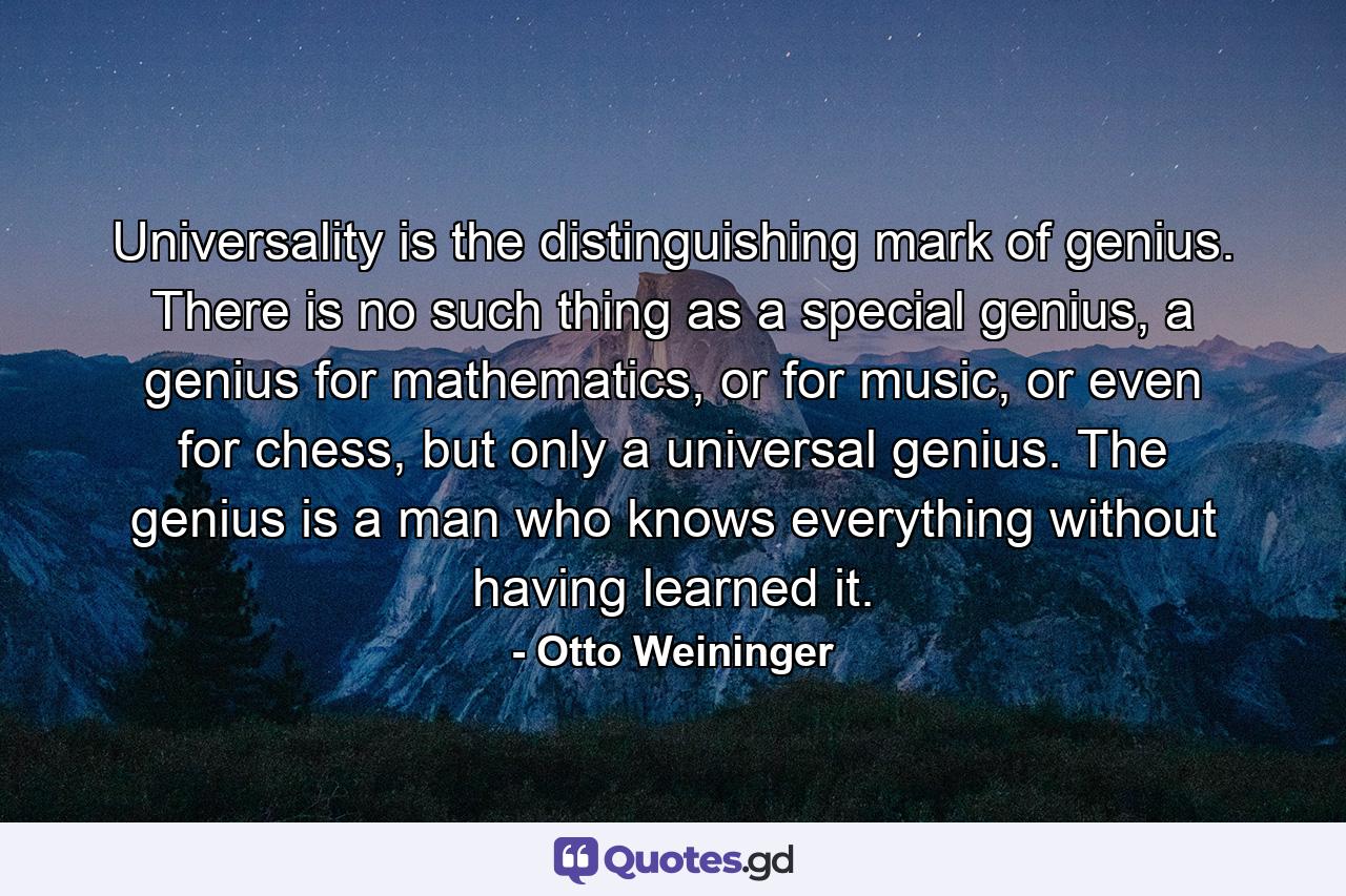 Universality is the distinguishing mark of genius. There is no such thing as a special genius, a genius for mathematics, or for music, or even for chess, but only a universal genius. The genius is a man who knows everything without having learned it. - Quote by Otto Weininger